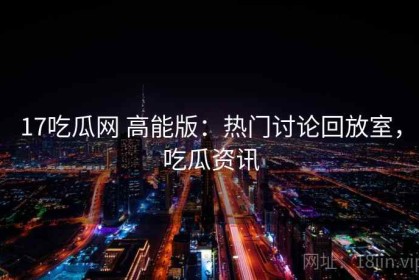 17吃瓜网 高能版：热门讨论回放室，吃瓜资讯