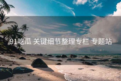 91吃瓜 关键细节整理专栏 专题站