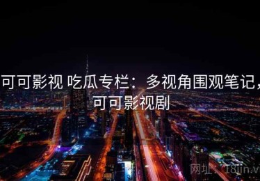 可可影视 吃瓜专栏：多视角围观笔记，可可影视剧