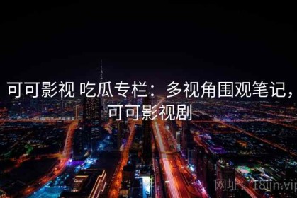 可可影视 吃瓜专栏：多视角围观笔记，可可影视剧
