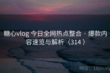 糖心vlog 今日全网热点整合 · 爆款内容速览与解析（314 ）