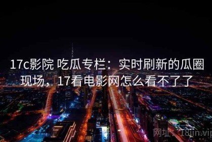 17c影院 吃瓜专栏：实时刷新的瓜圈现场，17看电影网怎么看不了了