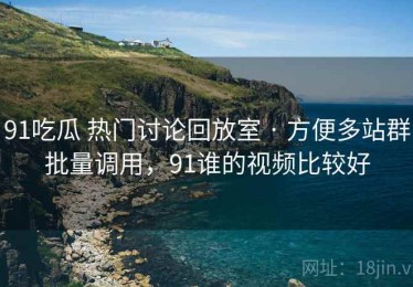 91吃瓜 热门讨论回放室 · 方便多站群批量调用，91谁的视频比较好