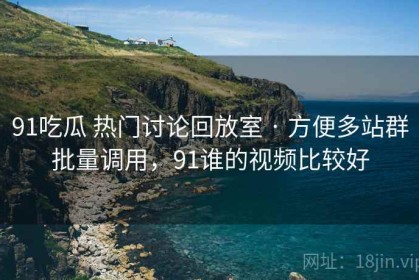 91吃瓜 热门讨论回放室 · 方便多站群批量调用，91谁的视频比较好