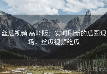丝瓜视频 高能版：实时刷新的瓜圈现场，丝瓜视频纥瓜