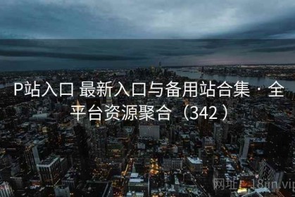 P站入口 最新入口与备用站合集 · 全平台资源聚合（342 ）