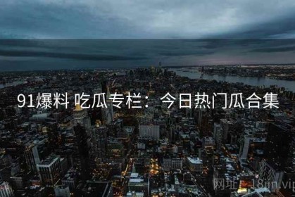 91爆料 吃瓜专栏：今日热门瓜合集