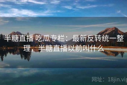 半糖直播 吃瓜专栏：最新反转统一整理，半糖直播以前叫什么