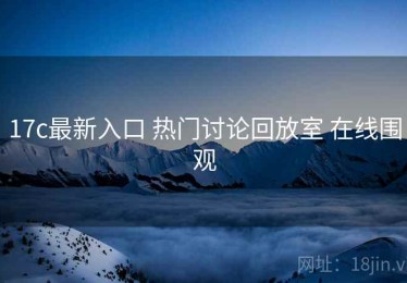 17c最新入口 热门讨论回放室 在线围观