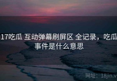 17吃瓜 互动弹幕刷屏区 全记录，吃瓜事件是什么意思