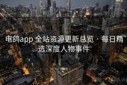 电鸽app 全站资源更新总览 · 每日精选深度人物事件