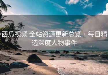 西瓜视频 全站资源更新总览 · 每日精选深度人物事件