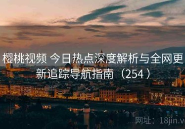 樱桃视频 今日热点深度解析与全网更新追踪导航指南（254 ）