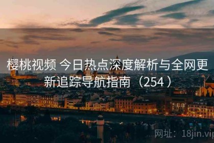樱桃视频 今日热点深度解析与全网更新追踪导航指南（254 ）