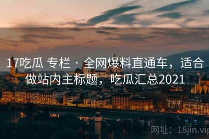 17吃瓜 专栏 · 全网爆料直通车，适合做站内主标题，吃瓜汇总2021