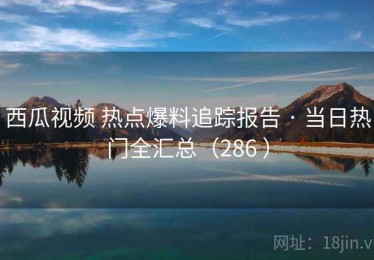 西瓜视频 热点爆料追踪报告 · 当日热门全汇总（286 ）