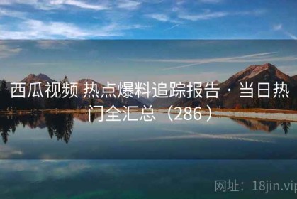 西瓜视频 热点爆料追踪报告 · 当日热门全汇总（286 ）