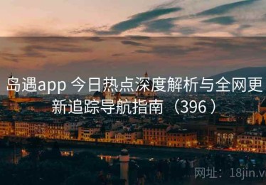 岛遇app 今日热点深度解析与全网更新追踪导航指南（396 ）