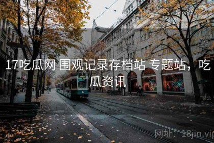 17吃瓜网 围观记录存档站 专题站，吃瓜资讯