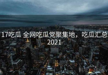 17吃瓜 全网吃瓜党聚集地，吃瓜汇总2021