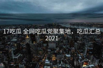 17吃瓜 全网吃瓜党聚集地，吃瓜汇总2021