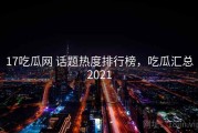 17吃瓜网 话题热度排行榜，吃瓜汇总2021