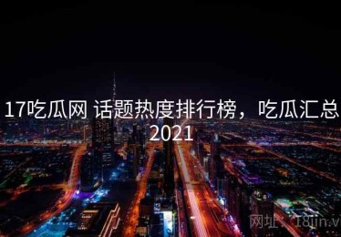 17吃瓜网 话题热度排行榜，吃瓜汇总2021
