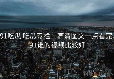 91吃瓜 吃瓜专栏：高清图文一点看完，91谁的视频比较好