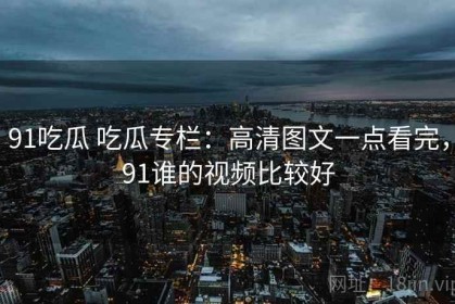 91吃瓜 吃瓜专栏：高清图文一点看完，91谁的视频比较好