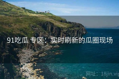 91吃瓜 专区：实时刷新的瓜圈现场