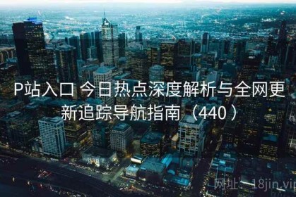P站入口 今日热点深度解析与全网更新追踪导航指南（440 ）
