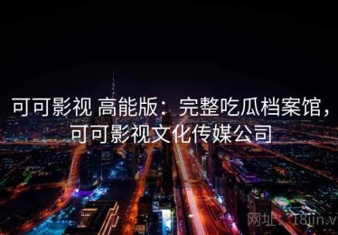 可可影视 高能版：完整吃瓜档案馆，可可影视文化传媒公司