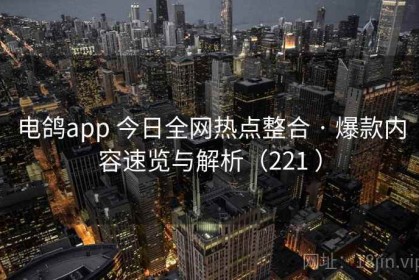 电鸽app 今日全网热点整合 · 爆款内容速览与解析（221 ）