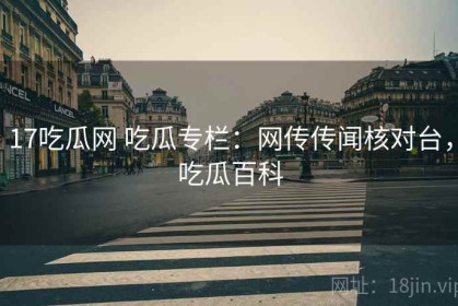 17吃瓜网 吃瓜专栏：网传传闻核对台，吃瓜百科