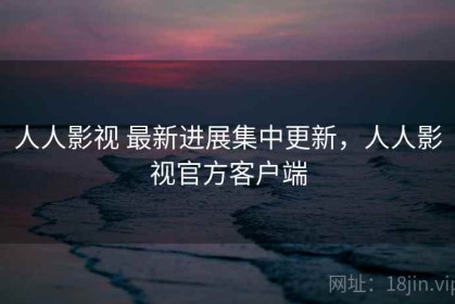 人人影视 最新进展集中更新，人人影视官方客户端