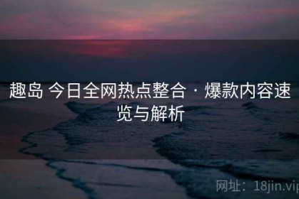 趣岛 今日全网热点整合 · 爆款内容速览与解析
