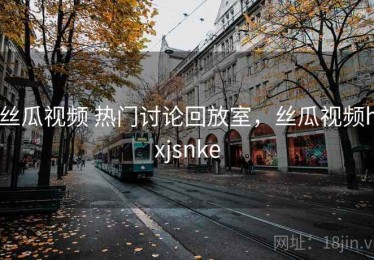 丝瓜视频 热门讨论回放室，丝瓜视频hxjsnke