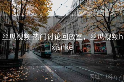 丝瓜视频 热门讨论回放室，丝瓜视频hxjsnke