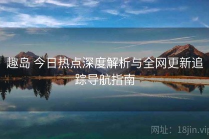 趣岛 今日热点深度解析与全网更新追踪导航指南