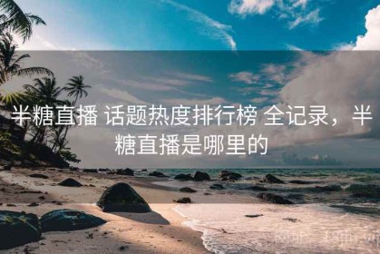 半糖直播 话题热度排行榜 全记录，半糖直播是哪里的