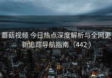 蘑菇视频 今日热点深度解析与全网更新追踪导航指南（442 ）