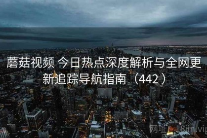 蘑菇视频 今日热点深度解析与全网更新追踪导航指南（442 ）