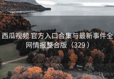 西瓜视频 官方入口合集与最新事件全网情报整合版（329 ）