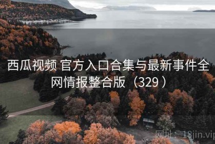 西瓜视频 官方入口合集与最新事件全网情报整合版（329 ）