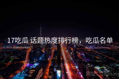 17吃瓜 话题热度排行榜，吃瓜名单