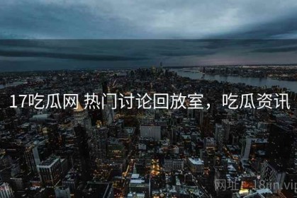 17吃瓜网 热门讨论回放室，吃瓜资讯