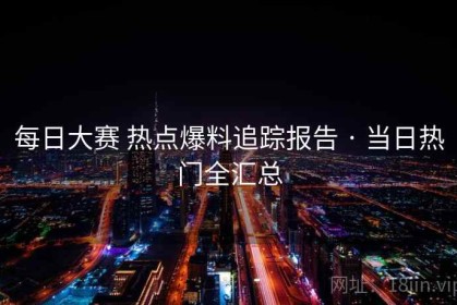 每日大赛 热点爆料追踪报告 · 当日热门全汇总