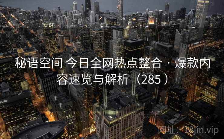 秘语空间 今日全网热点整合 · 爆款内容速览与解析（285 ）