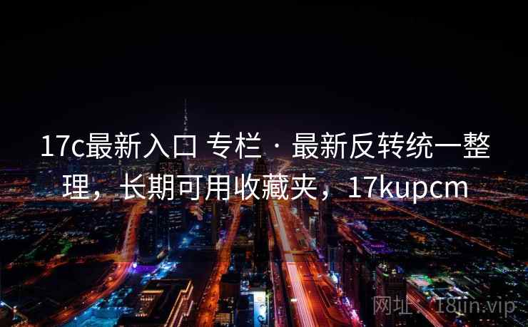 17c最新入口 专栏 · 最新反转统一整理,长期可用收藏夹,17kupcm 17c最新入口 专栏 · 最新反转统一整理,长期可用收藏夹,17kupcm