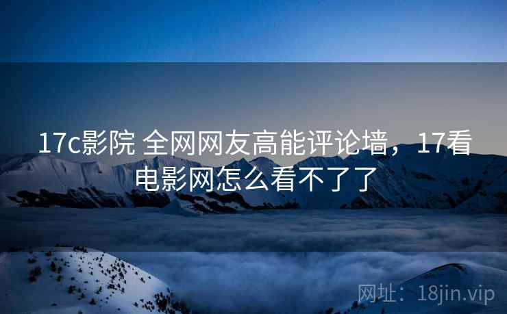 17c影院 全网网友高能评论墙,17看电影网怎么看不了了 17c影院 全网网友高能评论墙,17看电影网怎么看不了了